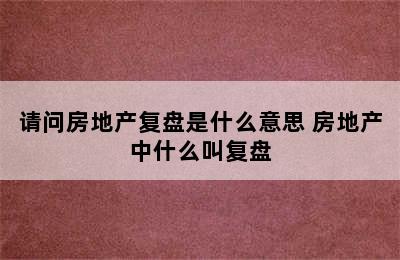 请问房地产复盘是什么意思 房地产中什么叫复盘